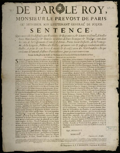 affiche Ancien Régime de par le Roy, Monsieur le Prevost de Paris ou Monsieur son Lieutenant Général de Police. Sentence, Qui renouvelle les de ffenses aux Fruitières et Regratières, et à toutes personnes, d'étaller leurs Marchandises et de nrées au de hors de leurs Boutiques et Maisons, tant dans les ruës de la Cossonnerie, Comtesse d'Artois, Pointe Saint Eustache, de la Fromagerie, de la Lingerie, Pilliers de s Halles, qu'autres ruës et passages conduisant esdites Halles, à peine de cent livres d'amende et de confiscation de s Marchandises; Et qui condamne à l'amende plusieurs Particuliers, pour y avoir contrevenu.